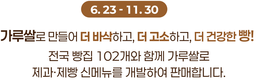 6.23 ~ 11.30, 가루쌀로 만들어 더 바삭하고, 더 고소하고, 더 건강한 빵!
전국 빵집 102개와 함께 가루쌀로
제과·제빵 신메뉴를 개발하여 판매합니다.
